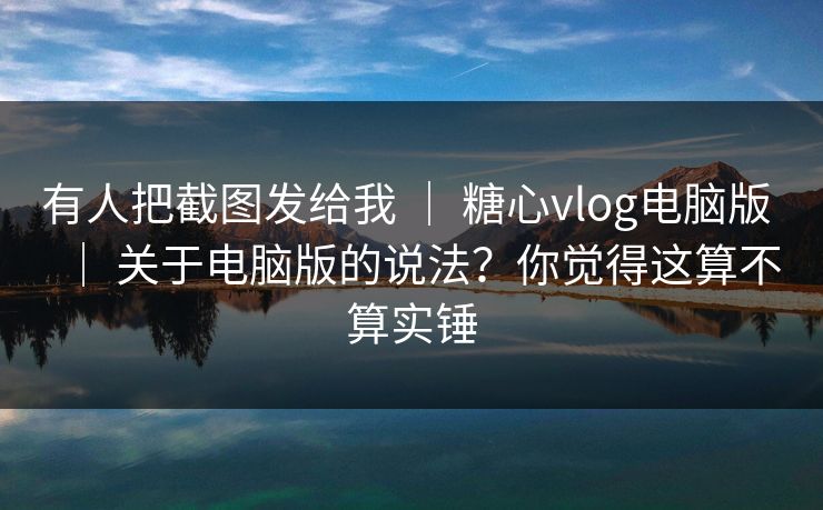 有人把截图发给我 ｜ 糖心vlog电脑版 ｜ 关于电脑版的说法？你觉得这算不算实锤