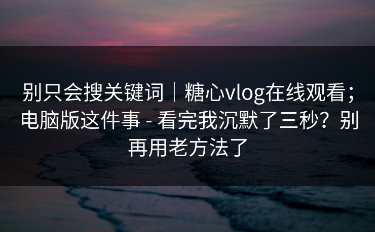 别只会搜关键词｜糖心vlog在线观看；电脑版这件事 - 看完我沉默了三秒？别再用老方法了