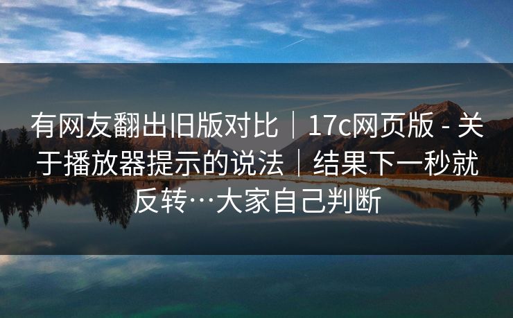 有网友翻出旧版对比｜17c网页版 - 关于播放器提示的说法｜结果下一秒就反转…大家自己判断