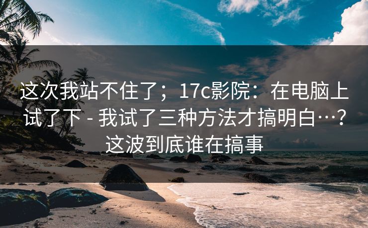 这次我站不住了；17c影院：在电脑上试了下 - 我试了三种方法才搞明白…？这波到底谁在搞事