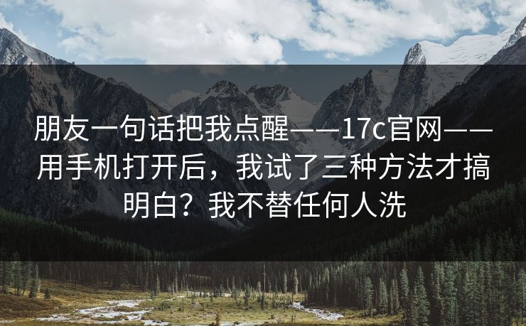 朋友一句话把我点醒——17c官网——用手机打开后，我试了三种方法才搞明白？我不替任何人洗