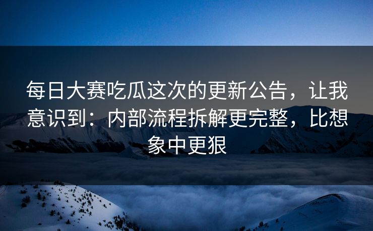 每日大赛吃瓜这次的更新公告，让我意识到：内部流程拆解更完整，比想象中更狠