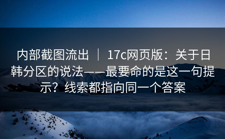 内部截图流出 ｜ 17c网页版：关于日韩分区的说法——最要命的是这一句提示？线索都指向同一个答案