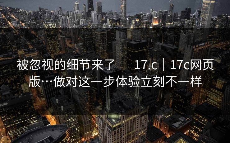 被忽视的细节来了 ｜ 17.c｜17c网页版…做对这一步体验立刻不一样