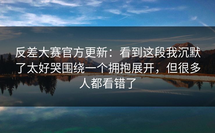 反差大赛官方更新：看到这段我沉默了太好哭围绕一个拥抱展开，但很多人都看错了
