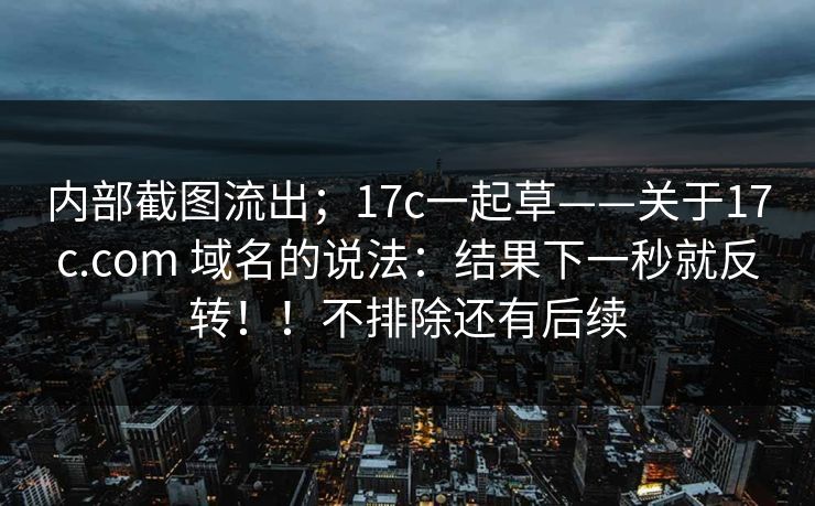 内部截图流出；17c一起草——关于17c.com 域名的说法：结果下一秒就反转！！不排除还有后续