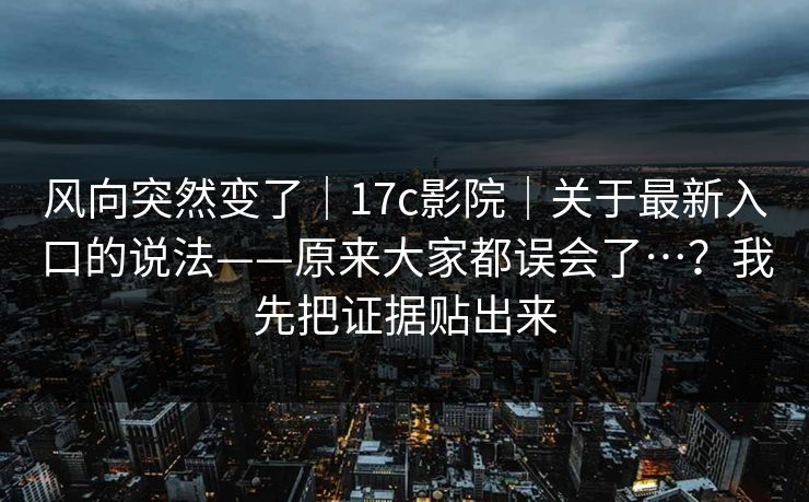 风向突然变了｜17c影院｜关于最新入口的说法——原来大家都误会了…？我先把证据贴出来