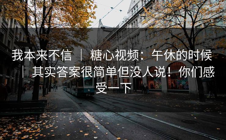 我本来不信 ｜ 糖心视频：午休的时候 ｜ 其实答案很简单但没人说！你们感受一下