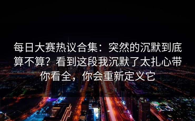 每日大赛热议合集：突然的沉默到底算不算？看到这段我沉默了太扎心带你看全，你会重新定义它