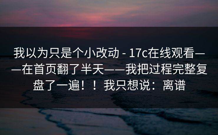 我以为只是个小改动 - 17c在线观看——在首页翻了半天——我把过程完整复盘了一遍！！我只想说：离谱