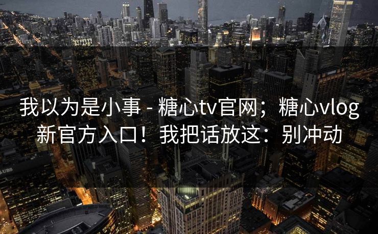 我以为是小事 - 糖心tv官网；糖心vlog新官方入口！我把话放这：别冲动