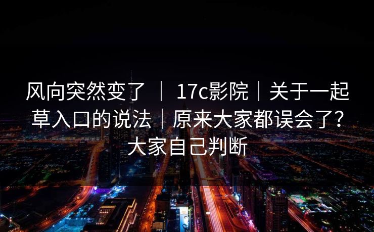 风向突然变了 ｜ 17c影院｜关于一起草入口的说法｜原来大家都误会了？大家自己判断