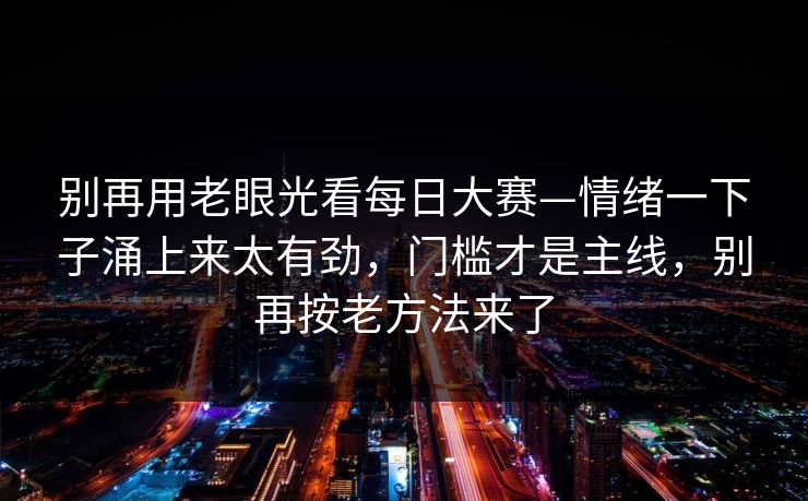 别再用老眼光看每日大赛—情绪一下子涌上来太有劲，门槛才是主线，别再按老方法来了