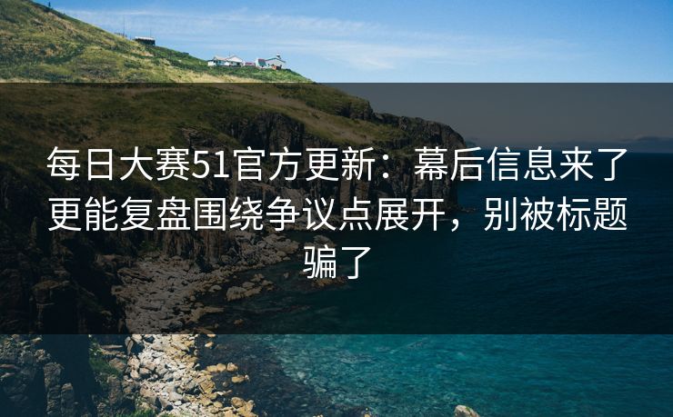 每日大赛51官方更新：幕后信息来了更能复盘围绕争议点展开，别被标题骗了