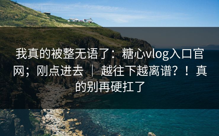 我真的被整无语了：糖心vlog入口官网；刚点进去 ｜ 越往下越离谱？！真的别再硬扛了