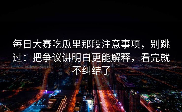 每日大赛吃瓜里那段注意事项，别跳过：把争议讲明白更能解释，看完就不纠结了