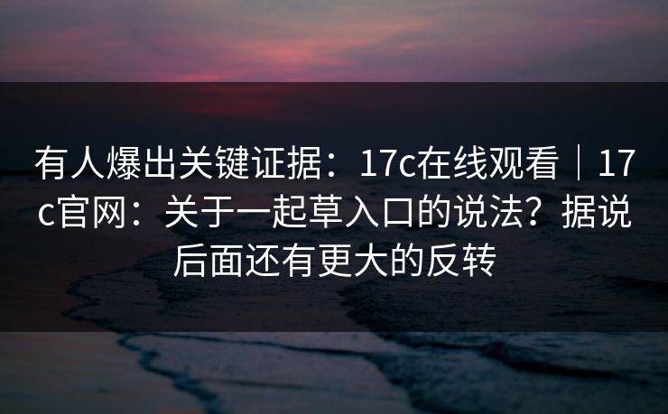 有人爆出关键证据：17c在线观看｜17c官网：关于一起草入口的说法？据说后面还有更大的反转