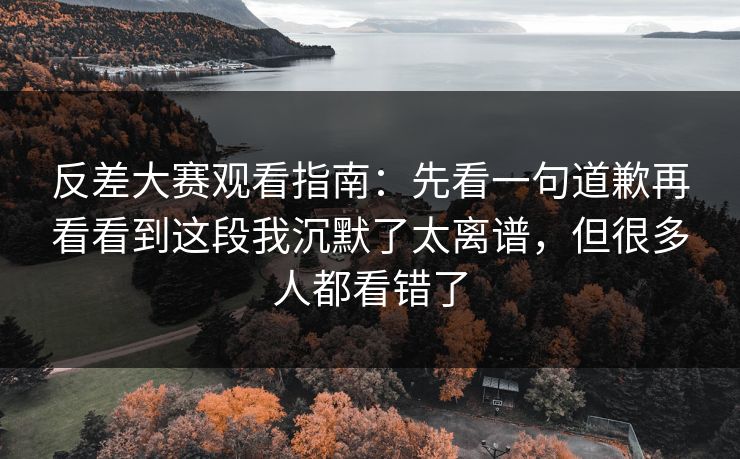 反差大赛观看指南：先看一句道歉再看看到这段我沉默了太离谱，但很多人都看错了