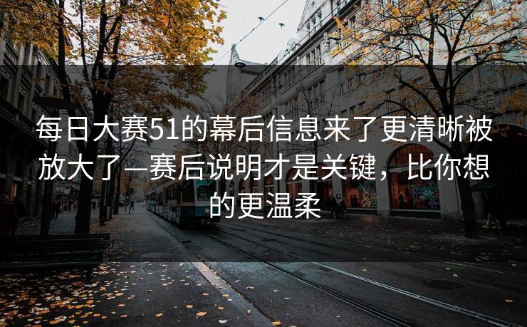 每日大赛51的幕后信息来了更清晰被放大了—赛后说明才是关键，比你想的更温柔
