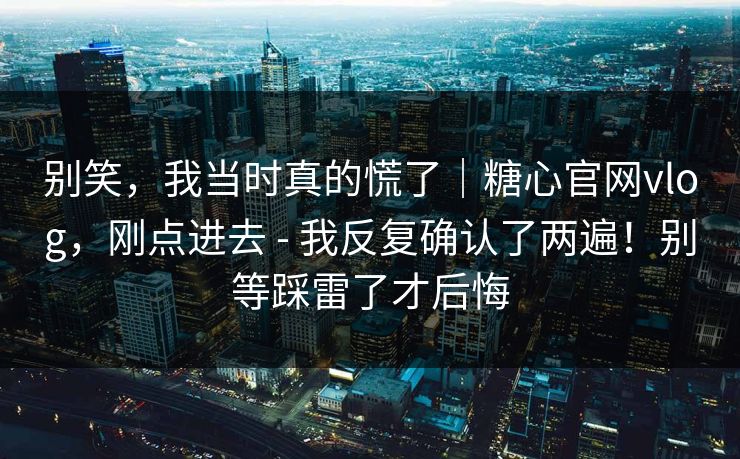 别笑，我当时真的慌了｜糖心官网vlog，刚点进去 - 我反复确认了两遍！别等踩雷了才后悔