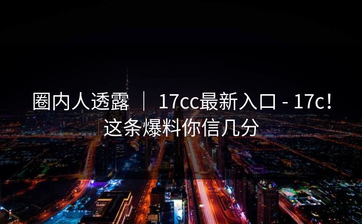 圈内人透露 ｜ 17cc最新入口 - 17c！这条爆料你信几分