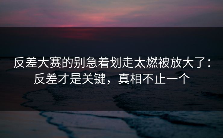 反差大赛的别急着划走太燃被放大了：反差才是关键，真相不止一个