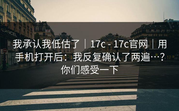 我承认我低估了｜17c - 17c官网｜用手机打开后：我反复确认了两遍…？你们感受一下