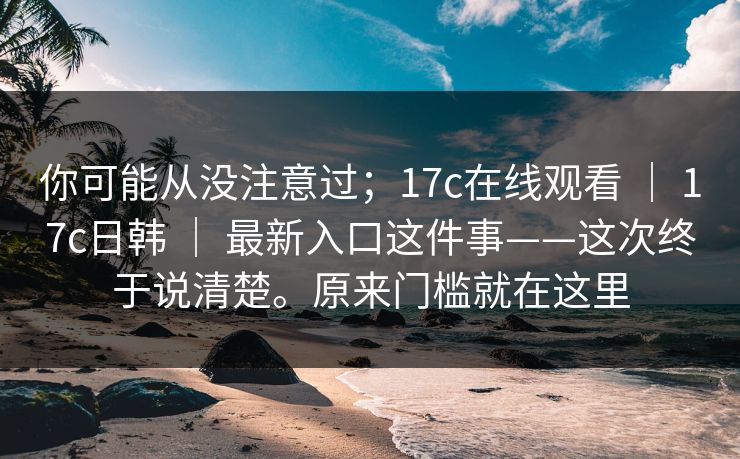 你可能从没注意过;17c在线观看 | 17c日韩 | 最新入口这件事——这次终于说清楚。原来门槛就在这里 你可能从没注意过;17c在线观看 | 17c日韩 | 最新入口这件事——这次终于说清楚。原来门槛就在这里