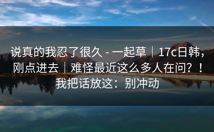 说真的我忍了很久 - 一起草｜17c日韩，刚点进去｜难怪最近这么多人在问？！我把话放这：别冲动