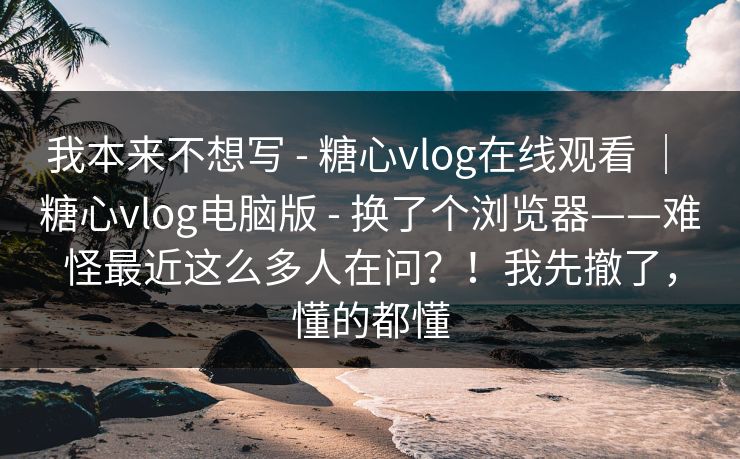 我本来不想写 - 糖心vlog在线观看 ｜ 糖心vlog电脑版 - 换了个浏览器——难怪最近这么多人在问？！我先撤了，懂的都懂