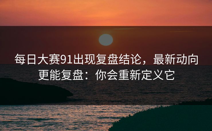每日大赛91出现复盘结论，最新动向更能复盘：你会重新定义它