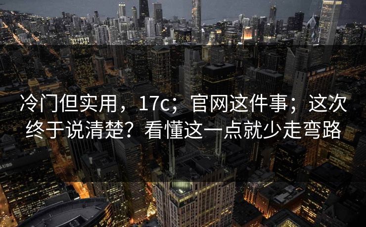 冷门但实用，17c；官网这件事；这次终于说清楚？看懂这一点就少走弯路