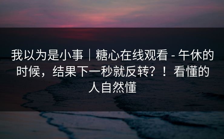 我以为是小事｜糖心在线观看 - 午休的时候，结果下一秒就反转？！看懂的人自然懂