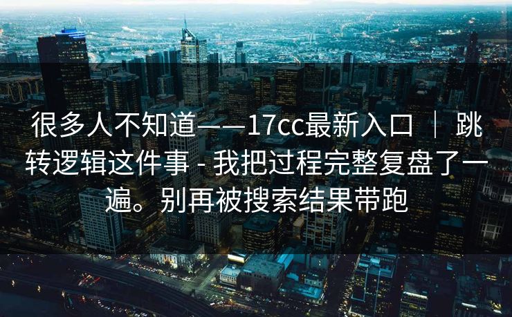 很多人不知道——17cc最新入口 ｜ 跳转逻辑这件事 - 我把过程完整复盘了一遍。别再被搜索结果带跑