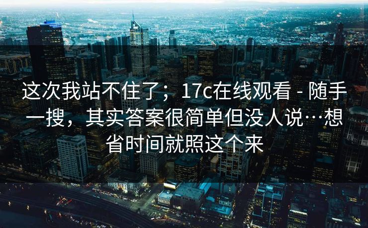 这次我站不住了；17c在线观看 - 随手一搜，其实答案很简单但没人说…想省时间就照这个来