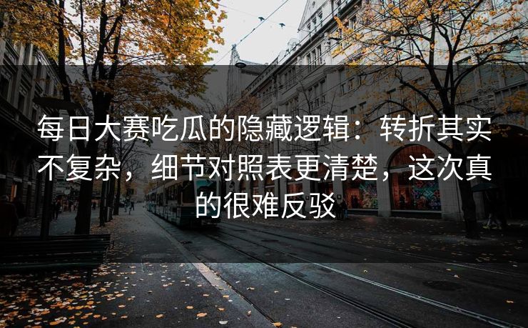 每日大赛吃瓜的隐藏逻辑：转折其实不复杂，细节对照表更清楚，这次真的很难反驳