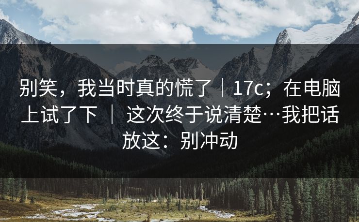 别笑，我当时真的慌了｜17c；在电脑上试了下 ｜ 这次终于说清楚…我把话放这：别冲动