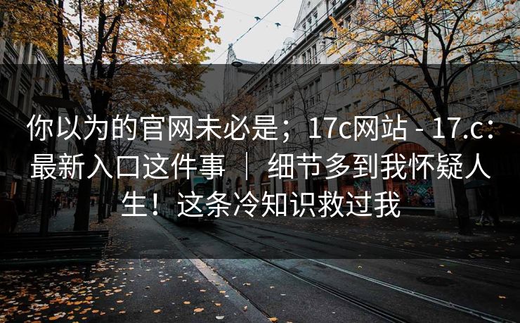 你以为的官网未必是；17c网站 - 17.c：最新入口这件事 ｜ 细节多到我怀疑人生！这条冷知识救过我