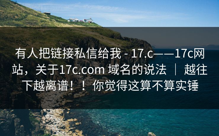 有人把链接私信给我 - 17.c——17c网站，关于17c.com 域名的说法 ｜ 越往下越离谱！！你觉得这算不算实锤