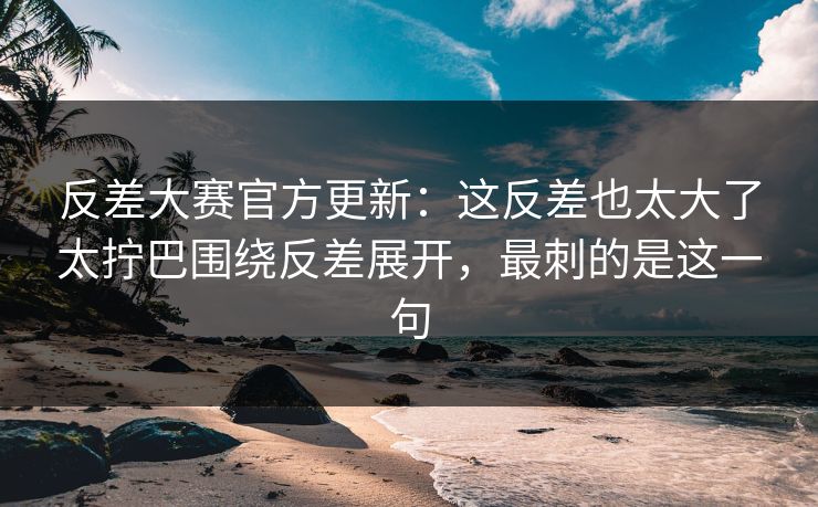 反差大赛官方更新：这反差也太大了太拧巴围绕反差展开，最刺的是这一句