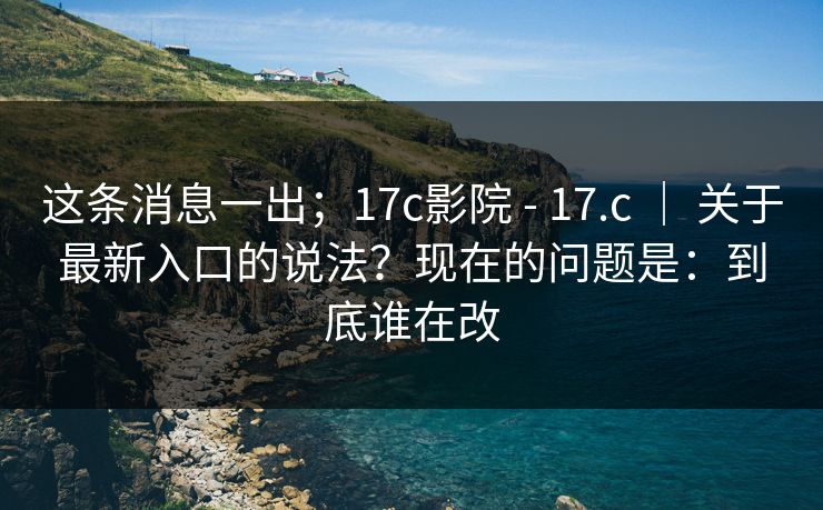 这条消息一出；17c影院 - 17.c ｜ 关于最新入口的说法？现在的问题是：到底谁在改
