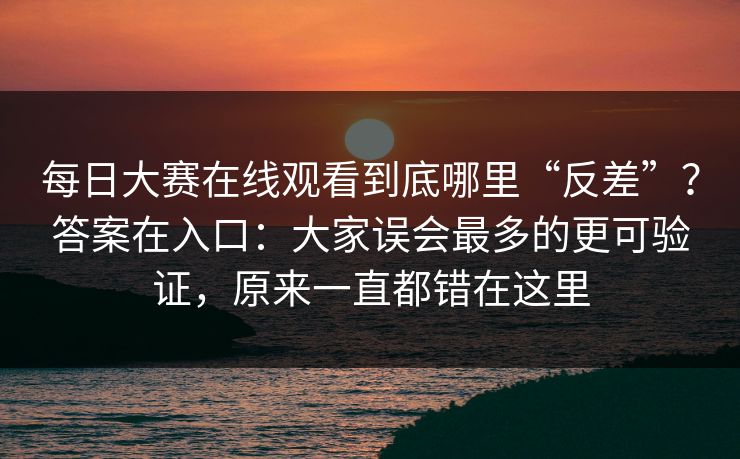 每日大赛在线观看到底哪里“反差”？答案在入口：大家误会最多的更可验证，原来一直都错在这里