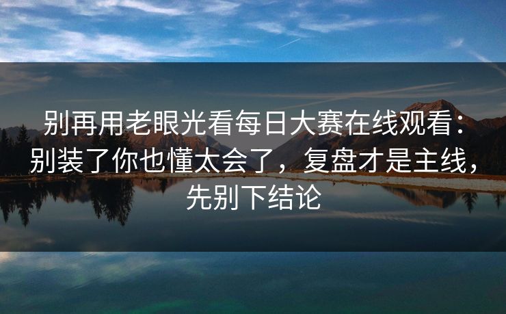 别再用老眼光看每日大赛在线观看：别装了你也懂太会了，复盘才是主线，先别下结论