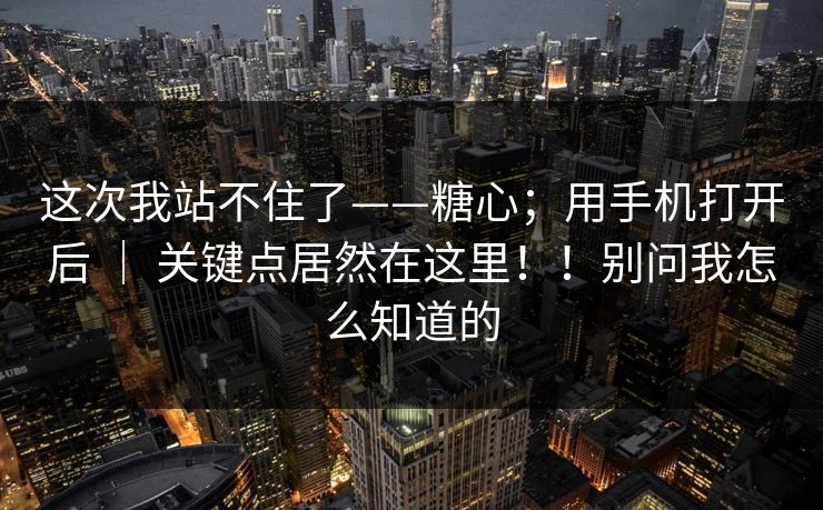这次我站不住了——糖心；用手机打开后 ｜ 关键点居然在这里！！别问我怎么知道的