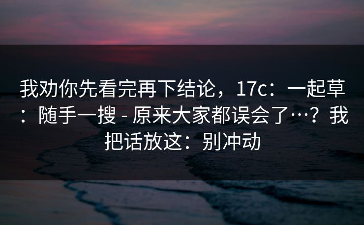 我劝你先看完再下结论，17c：一起草：随手一搜 - 原来大家都误会了…？我把话放这：别冲动