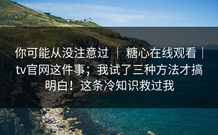 你可能从没注意过 ｜ 糖心在线观看｜tv官网这件事；我试了三种方法才搞明白！这条冷知识救过我