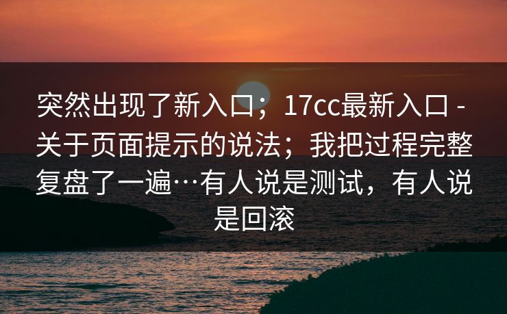 突然出现了新入口;17cc最新入口 - 关于页面提示的说法;我把过程完整复盘了一遍…有人说是测试,有人说是回滚 突然出现了新入口;17cc最新入口 - 关于页面提示的说法;我把过程完整复盘了一遍…有人说是测试,有人说是回滚