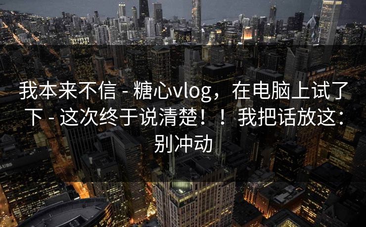 我本来不信 - 糖心vlog,在电脑上试了下 - 这次终于说清楚!!我把话放这:别冲动 我本来不信 - 糖心vlog,在电脑上试了下 - 这次终于说清楚!!我把话放这:别冲动
