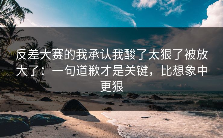 反差大赛的我承认我酸了太狠了被放大了：一句道歉才是关键，比想象中更狠