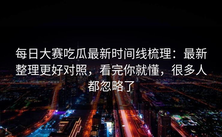 每日大赛吃瓜最新时间线梳理：最新整理更好对照，看完你就懂，很多人都忽略了